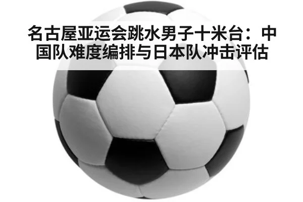名古屋亚运会跳水男子十米台：中国队难度编排与日本队冲击评估